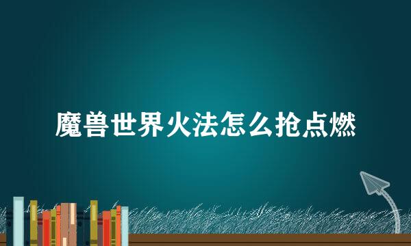 魔兽世界火法怎么抢点燃