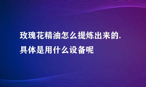 玫瑰花精油怎么提炼出来的.具体是用什么设备呢