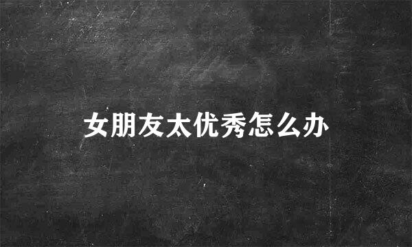 女朋友太优秀怎么办