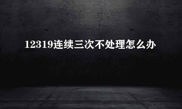 12319连续三次不处理怎么办
