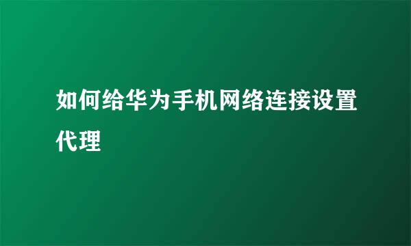 如何给华为手机网络连接设置代理