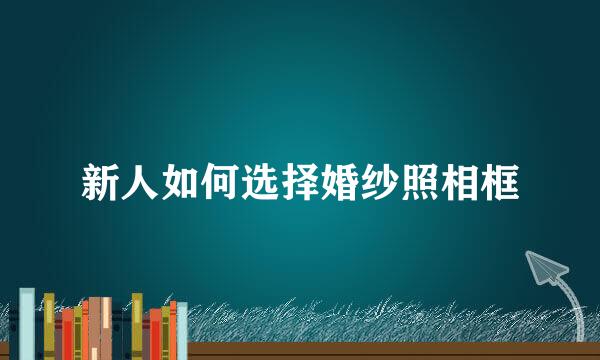 新人如何选择婚纱照相框