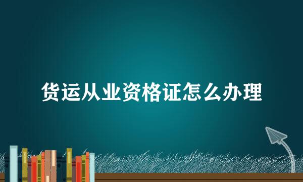 货运从业资格证怎么办理