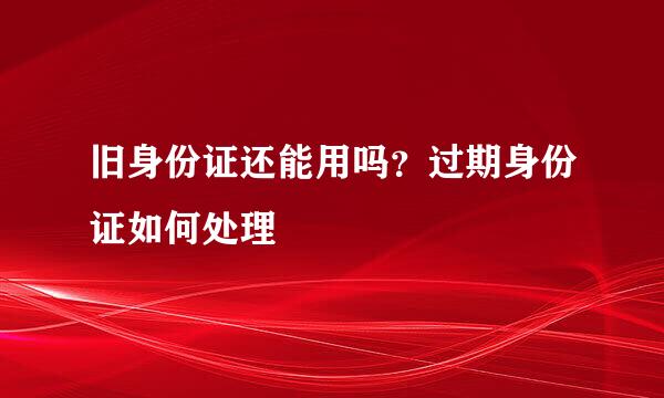 旧身份证还能用吗？过期身份证如何处理