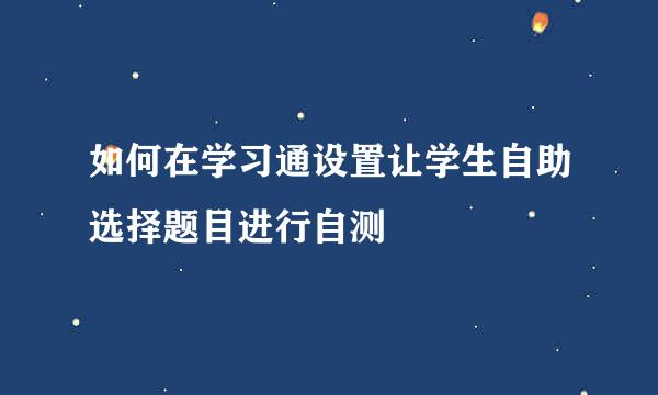 如何在学习通设置让学生自助选择题目进行自测