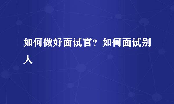 如何做好面试官？如何面试别人