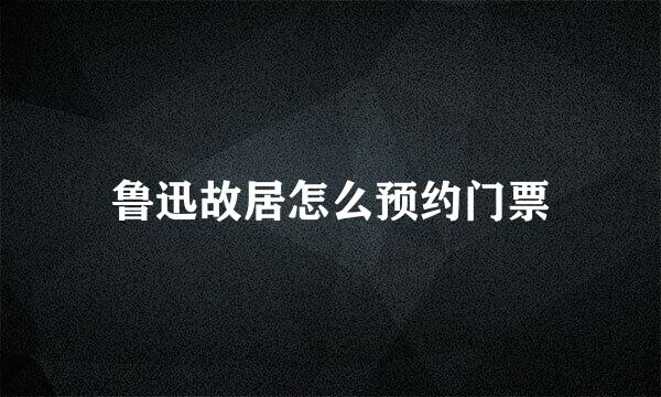 鲁迅故居怎么预约门票