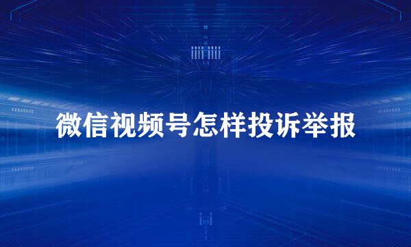 微信视频号怎样投诉举报