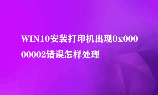 WIN10安装打印机出现0x00000002错误怎样处理
