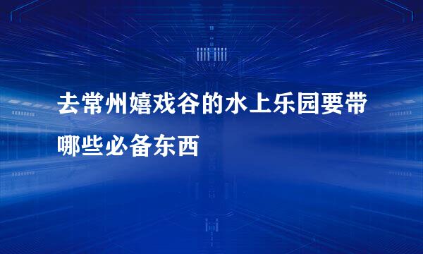 去常州嬉戏谷的水上乐园要带哪些必备东西
