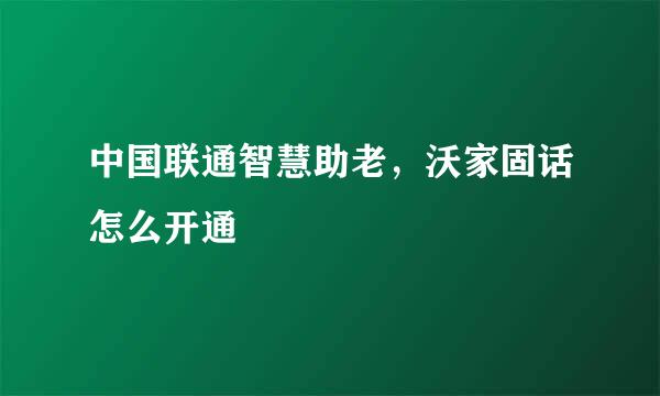 中国联通智慧助老，沃家固话怎么开通