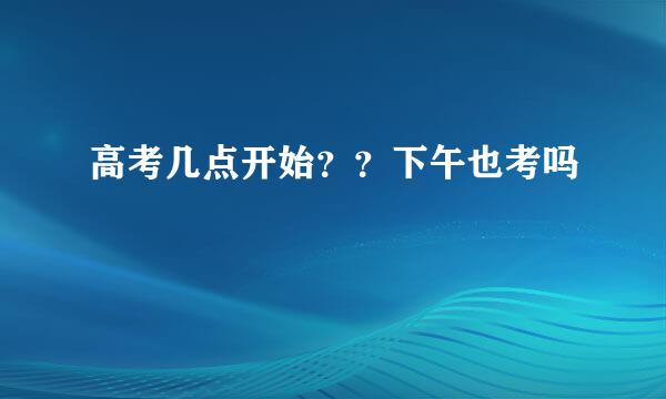 高考几点开始？？下午也考吗
