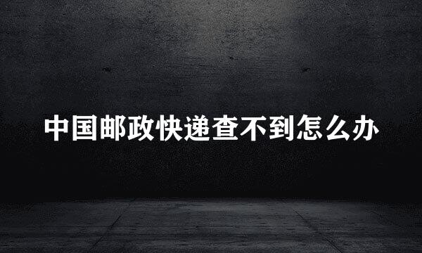 中国邮政快递查不到怎么办