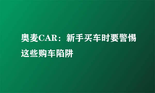 奥麦CAR：新手买车时要警惕这些购车陷阱