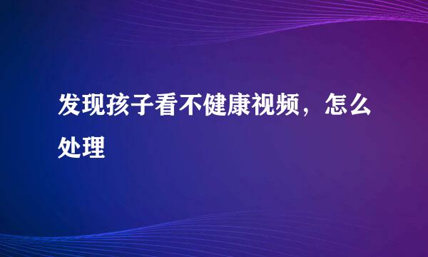 发现孩子看不健康视频，怎么处理
