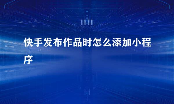 快手发布作品时怎么添加小程序