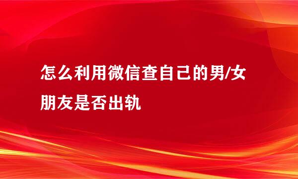 怎么利用微信查自己的男/女朋友是否出轨