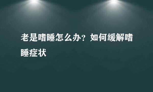 老是嗜睡怎么办？如何缓解嗜睡症状