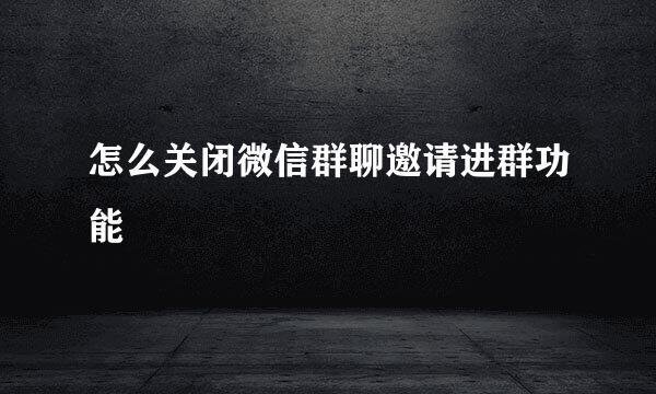 怎么关闭微信群聊邀请进群功能