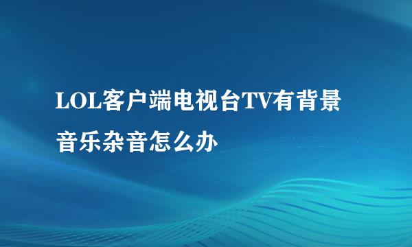 LOL客户端电视台TV有背景音乐杂音怎么办