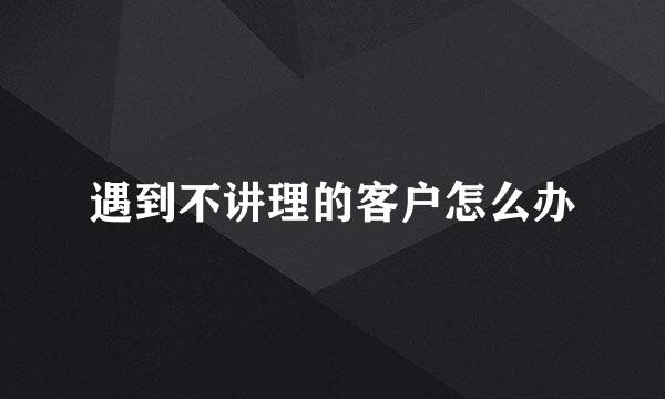 遇到不讲理的客户怎么办