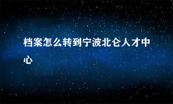 档案怎么转到宁波北仑人才中心