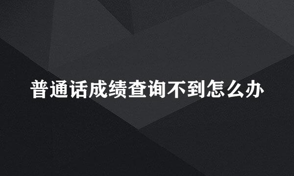 普通话成绩查询不到怎么办