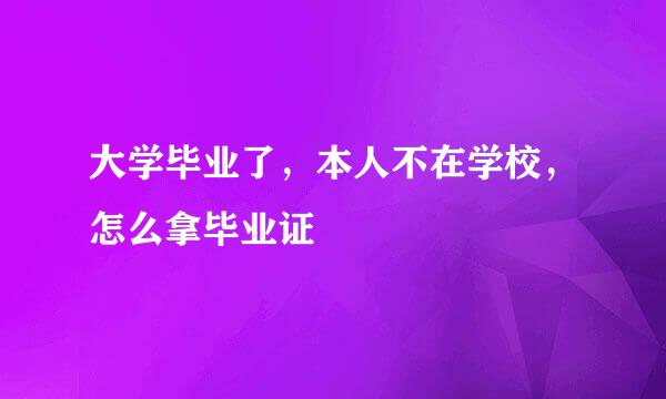 大学毕业了，本人不在学校，怎么拿毕业证