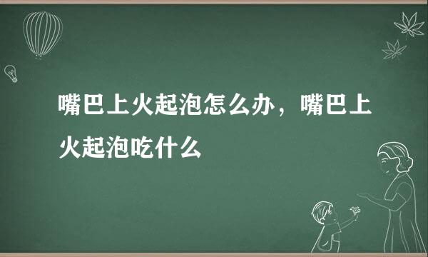 嘴巴上火起泡怎么办，嘴巴上火起泡吃什么