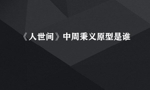 《人世间》中周秉义原型是谁