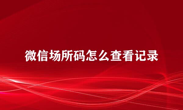 微信场所码怎么查看记录