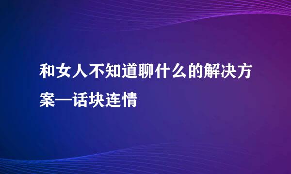 和女人不知道聊什么的解决方案—话块连情