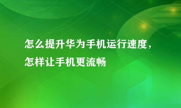 怎么提升华为手机运行速度，怎样让手机更流畅