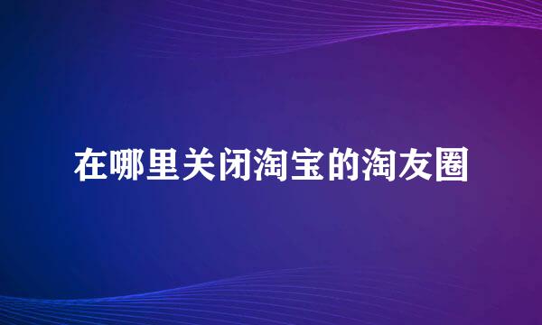 在哪里关闭淘宝的淘友圈