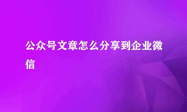 公众号文章怎么分享到企业微信