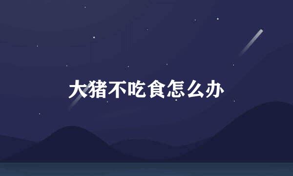 大猪不吃食怎么办