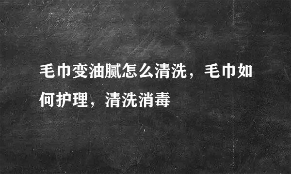 毛巾变油腻怎么清洗,毛巾如何护理,清洗消毒