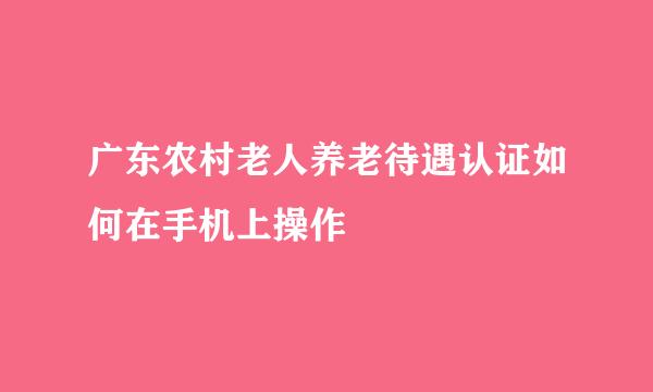 广东农村老人养老待遇认证如何在手机上操作
