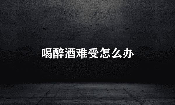 喝醉酒难受怎么办