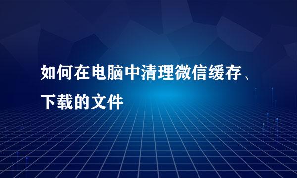 如何在电脑中清理微信缓存、下载的文件