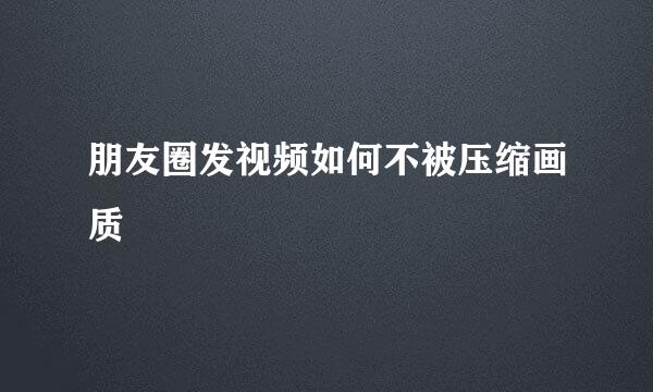 朋友圈发视频如何不被压缩画质