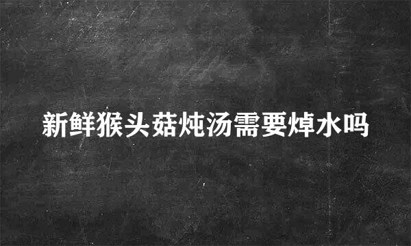 新鲜猴头菇炖汤需要焯水吗