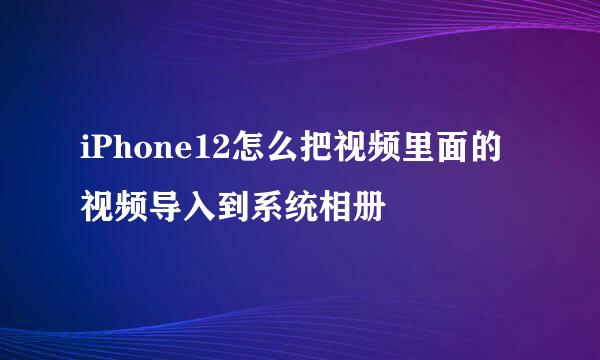 iPhone12怎么把视频里面的视频导入到系统相册