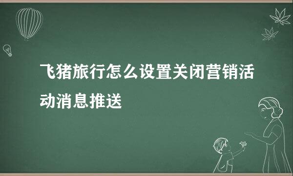 飞猪旅行怎么设置关闭营销活动消息推送