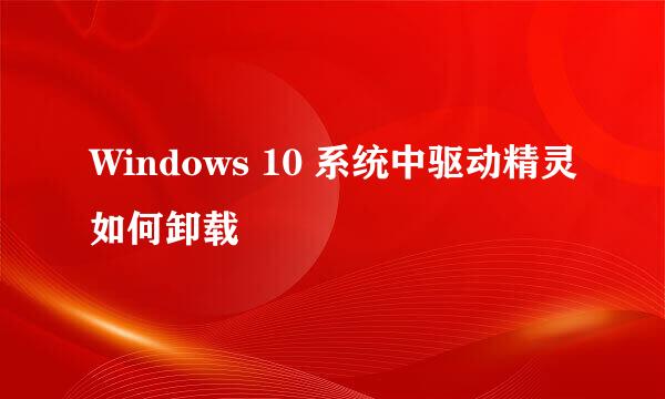 Windows 10 系统中驱动精灵如何卸载
