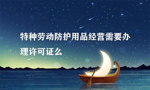 特种劳动防护用品经营需要办理许可证么