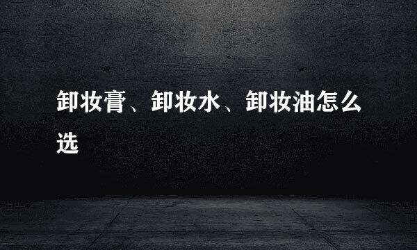 卸妆膏、卸妆水、卸妆油怎么选