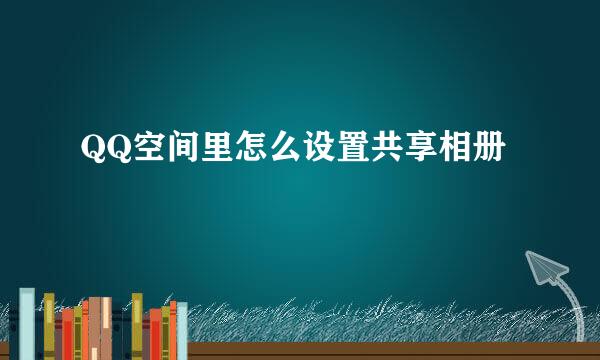QQ空间里怎么设置共享相册