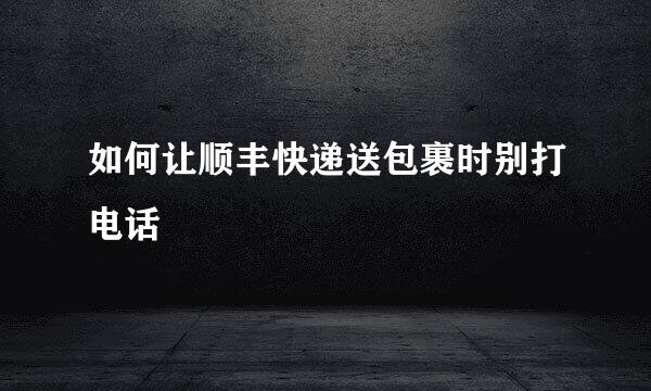 如何让顺丰快递送包裹时别打电话