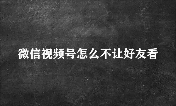 微信视频号怎么不让好友看